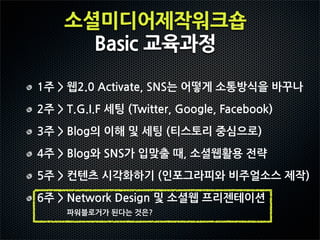 소셜미디어제작워크숍
                      Basic교육과정

1주웹2.0Activate,SNS는어떻게소통방식을바꾸나
2주T.G.I.F세팅(Twitter,Google,Facebook)
3주Blog의이해및세팅(티스토리중심으로)
4주Blog와SNS가입맞출때,소셜웹활용전략
5주컨텐츠시각화하기(인포그라피와비주얼소스제작)
6주NetworkDesign및소셜웹프리젠테이션
                      파워블로거가된다는것은?
 
