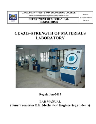 GANADIPATHY TULSI’S JAIN ENGINEERING COLLEGE
Chittoor – Cuddalore Road, Kaniyambadi (Post), Vellore – 632102.
Form No:
GTEC/ACADEMIC/02
Rev No. 0
DEPARTMENT OF MECHANICAL
ENGINEERING
CE 6315-STRENGTH OF MATERIALS
LABORATORY
Regulation-2017
LAB MANUAL
(Fourth semester B.E. Mechanical Engineering students)
 
