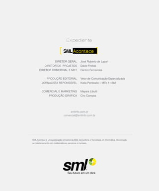 DIRETOR GERAL              José Roberto de Lazari
            DIRETOR DE PROJETOS                   David Freitas
       DIRETOR COMERCIAL E MKT                    Oerton Fernandes


              PRODUÇÃO EDITORIAL                  Vetor de Comunicação Especializada
         JORNALISTA REPONSÁVEL                    Katia Penteado – MTb 11.682


         COMERCIAL E MARKETING                    Mayara Libutti
                 PRODUÇÃO GRÁFICA                 Ciro Campos




                                     smlinfo.com.br
                                comercial@smlinfo.com.br




SML Acontece é uma publicação bimestral da SML Consultoria e Tecnologia em Informática, direcionada
ao relacionamento com colaboradores, parceiros e mercado.




                                                                                                      11
 