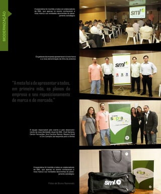 A expectativa foi mantida a todos os colaboradores
                               da SML, que apenas no evento conheceram a
MODERNIZAÇÃO

                               nova marca e as novidades decorrentes do plane-
                                                              jamento estratégico




                                Os gestores da empresa apresentaram a nova marca
                                     e a nova denominação da linha de produtos




               “A meta foi a de apresentar a todos,
               em primeira mão, os planos da
               empresa e seu reposicionamento
               de marca e de mercado.”




                          A equipe responsável pelo evento e pelo desenvolvi-
                          mento da nova identidade visual da SML: Dudi Santana,
                          Oerton Fernandes, Ana Carolina Ramos, Mayara Libutti
                                     e Ciro Campos (da esquerda para a direita)




                              A expectativa foi mantida a todos os colaboradores
                              da SML, que apenas no evento conheceram a
                              nova marca e as novidades decorrentes do plane-
                                                             jamento estratégico




                                                Fotos de Bruno Namorato

                                                                                    3
 
