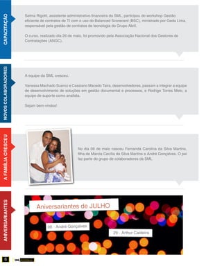 Selma Rigotti, assistente administrativo-financeira da SML, participou do workshop Gestão
CAPACITAÇÃO


                      eficiente de contratos de TI com o uso do Balanced Scorecard (BSC), ministrado por Geda Lima,
                      responsável pela gestão de contratos de tecnologia do Grupo Abril.

                      O curso, realizado dia 26 de maio, foi promovido pela Associação Nacional dos Gestores de
                      Contratações (ANGC).
NOVOS COLABORADORES




                      A equipe da SML cresceu.

                      Vanessa Machado Sueroz e Cassiano Macedo Taira, desenvolvedores, passam a integrar a equipe
                      de desenvolvimento de soluções em gestão documental e processos, e Rodrigo Torres Melo, a
                      equipe de suporte como analista.

                      Sejam bem-vindos!
A FAMIÍLIA CRESCEU




                                                    No dia 06 de maio nasceu Fernanda Carolina da Silva Martins,
                                                    filha de Marcia Cecília da Silva Martins e André Gonçalves. O pai
                                                    faz parte do grupo de colaboradores da SML
ANIVERSARIANTES




       6
 