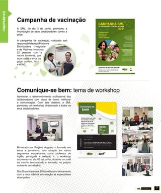 CAMPANHAS




            Campanha de vacinação
            A SML, no dia 3 de junho, promoveu a
            imunização de seus colaboradores contra a
            gripe.

            A campanha de vacinação, colocada sob
            responsabilidade da Profarma
            Distribuidora Hospitalar
            e de Vacinas, imunizou
            22 pessoas com a
            vacina trivalente, que
            atua contra o vírus da
            gripe comum, H1N1
            e H3N2.




            Comunique-se bem: tema de workshop
            Aprimorar o desenvolvimento profissional dos
            colaboradores com dicas de como melhorar
            a comunicação. Com este objetivo, a SML
            promoveu um workshop direcionado a todos os
            seus colaboradores.




            Ministrado por Rogério Augusto – formado em
            letras e jornalismo, com atuação em vários
            segmentos empresariais como professor de
            inglês, português e redação –, o workshop
            aconteceu no dia 02 de junho, durante um café
            da manhã descontraído e animado, no próprio
            ambiente de trabalho.

            Dos 20 participantes, 65% avaliaram o treinamento
            com a nota máxima em relação às expectativas
            alcançadas.



                                                                7
 