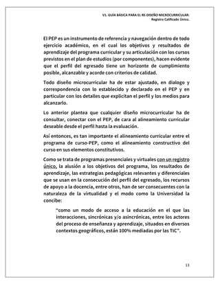 V1. GUÍA BÁSICA PARA EL RE-DISEÑO MICROCURRICULAR:
Registro Calificado Único.
13
El PEP es un instrumento de referencia y navegación dentro de todo
ejercicio académico, en el cual los objetivos y resultados de
aprendizaje del programa curricular y su articulación con los cursos
previstos en el plan de estudios (por componentes), hacen evidente
que el perfil del egresado tiene un horizonte de cumplimiento
posible, alcanzable y acorde con criterios de calidad.
Todo diseño microcurricular ha de estar ajustado, en dialogo y
correspondencia con lo establecido y declarado en el PEP y en
particular con los detalles que explicitan el perfil y los medios para
alcanzarlo.
Lo anterior plantea que cualquier diseño microcurricular ha de
consultar, conectar con el PEP, de cara al alineamiento curricular
deseable desde el perfil hasta la evaluación.
Así entonces, es tan importante el alineamiento curricular entre el
programa de curso-PEP, como el alineamiento constructivo del
curso en sus elementos constitutivos.
Como se trata de programas presenciales y virtuales con un registro
único, la alusión a los objetivos del programa, los resultados de
aprendizaje, las estrategias pedagógicas relevantes y diferenciales
que se usan en la consecución del perfil del egresado, los recursos
de apoyo a la docencia, entre otros, han de ser consecuentes con la
naturaleza de la virtualidad y el modo como la Universidad la
concibe:
“como un modo de acceso a la educación en el que las
interacciones, sincrónicas y/o asincrónicas, entre los actores
del proceso de enseñanza y aprendizaje, situados en diversos
contextos geográficos, están 100% mediadas por las TIC”.
 