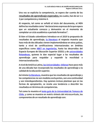 V1. GUÍA BÁSICA PARA EL RE-DISEÑO MICROCURRICULAR:
Registro Calificado Único.
19
Una vez se explicita la competencia, se espera dar cuenta de los
resultados de aprendizaje esperados, los cuales, han de ser 1 o
2 por competencia y máximo 4.
Al respecto, tal como se señaló al inicio del documento, el MEN
definelosresultadoscomo “declaracionesexpresasdelo queespera
que un estudiante conozca y demuestre en el momento de
completar un ciclo académico o periodo formativo”.
Si bien el Estado colombiano introduce en el 2019 la propuesta de
resultados de aprendizaje, la literatura al respecto muestra que
hace más de dos décadas vienen implementándose en otros países,
tanto a nivel de certificaciones internacionales en ámbitos
específicos como ABET en Ingenierías, hasta los desarrollos del
Espacio Europeo de Educación Superior (EEES) y de universidades
finlandesas, quienes le dan especial lugar a los resultados de
aprendizaje para respaldar y expandir la movilidad e
internacionalización.
A nivel de América Latina, las Universidades chilenas hace poco más
de una década han incorporado los resultados de aprendizaje a la
calidad de la educación superior.
Así mismo la literatura, muestra que los resultados de aprendizaje y
las competencias no son modelos excluyentes, son una continuidad
y son interdependientes. Hay quienes incluso plantean que en las
formas de apropiación, se revela una tendencia a describir los
resultados en términos de competencias.
Tal como lo muestra el texto guía de la Universidad de Temuco de
Chile, y como se muestra en matriz síntesis del microcurrículo, los
componentes de un resultado de aprendizaje son:
 