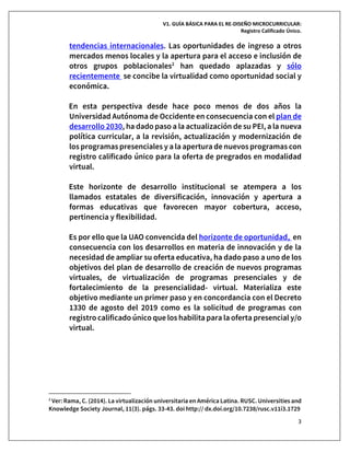V1. GUÍA BÁSICA PARA EL RE-DISEÑO MICROCURRICULAR:
Registro Calificado Único.
3
tendencias internacionales. Las oportunidades de ingreso a otros
mercados menos locales y la apertura para el acceso e inclusión de
otros grupos poblacionales2
han quedado aplazadas y sólo
recientemente se concibe la virtualidad como oportunidad social y
económica.
En esta perspectiva desde hace poco menos de dos años la
Universidad Autónoma de Occidente en consecuencia con el plan de
desarrollo 2030, ha dado paso a la actualización de su PEI, a la nueva
política curricular, a la revisión, actualización y modernización de
los programas presenciales y a la apertura de nuevos programas con
registro calificado único para la oferta de pregrados en modalidad
virtual.
Este horizonte de desarrollo institucional se atempera a los
llamados estatales de diversificación, innovación y apertura a
formas educativas que favorecen mayor cobertura, acceso,
pertinencia y flexibilidad.
Es por ello que la UAO convencida del horizonte de oportunidad, en
consecuencia con los desarrollos en materia de innovación y de la
necesidad de ampliar su oferta educativa, ha dado paso a uno de los
objetivos del plan de desarrollo de creación de nuevos programas
virtuales, de virtualización de programas presenciales y de
fortalecimiento de la presencialidad- virtual. Materializa este
objetivo mediante un primer paso y en concordancia con el Decreto
1330 de agosto del 2019 como es la solicitud de programas con
registro calificado único que los habilitapara la oferta presencial y/o
virtual.
2
Ver: Rama, C. (2014). La virtualización universitaria en América Latina. RUSC. Universities and
Knowledge Society Journal, 11(3). págs. 33-43. doi http:// dx.doi.org/10.7238/rusc.v11i3.1729
 