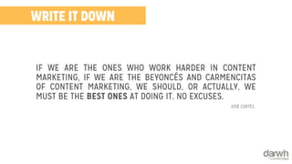 WRITE IT DOWN 
IF WE ARE THE ONES WHO WORK HARDER IN CONTENT 
MARKETING, IF WE ARE THE BEYONCÉS AND CARMENCITAS 
OF CONTENT MARKETING, WE SHOULD, OR ACTUALLY, WE 
MUST BE THE BEST ONES AT DOING IT. NO EXCUSES. 
JOSÉ CORTÉS 
 