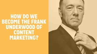 HOW DO WE 
BECOME THE FRANK 
UNDERWOOD OF 
CONTENT 
MARKETING? 
 