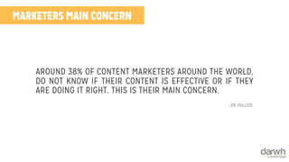 MARKETERS MAIN CONCERN 
AROUND 38% OF CONTENT MARKETERS AROUND THE WORLD, 
DO NOT KNOW IF THEIR CONTENT IS EFFECTIVE OR IF THEY 
ARE DOING IT RIGHT. THIS IS THEIR MAIN CONCERN. 
JOE PULLIZZI 
 