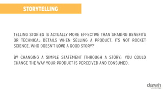 STORYTELLING 
TELLING STORIES IS ACTUALLY MORE EFFECTIVE THAN SHARING BENEFITS 
OR TECHNICAL DETAILS WHEN SELLING A PRODUCT. ITS NOT ROCKET 
SCIENCE, WHO DOESN’T LOVE A GOOD STORY? 
BY CHANGING A SIMPLE STATEMENT (THROUGH A STORY), YOU COULD 
CHANGE THE WAY YOUR PRODUCT IS PERCEIVED AND CONSUMED. 
 