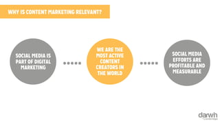 WHY IS CONTENT MARKETING RELEVANT? 
SOCIAL MEDIA IS 
PART OF DIGITAL 
MARKETING 
WE ARE THE 
MOST ACTIVE 
CONTENT 
CREATORS IN 
THE WORLD 
SOCIAL MEDIA 
EFFORTS ARE 
PROFITABLE AND 
MEASURABLE 
 
