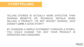 TELLING STORIES IS ACTUALLY MORE EFFECTIVE THAN
SHARING BENEFITS OR TECHNICAL DETAILS WHEN
SELLING A PRODUCT. ITS NOT ROCKET SCIENCE, WHO
DOESN’T LOVE A GOOD STORY?
BY CHANGING A SIMPLE STATEMENT (THROUGH A STORY),
YOU COULD CHANGE THE WAY YOUR PRODUCT IS
PERCEIVED AND CONSUMED.
STORYTELLING
 