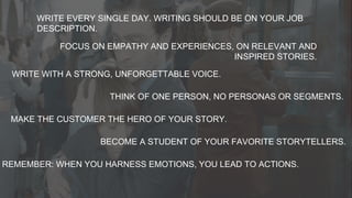 WRITE EVERY SINGLE DAY. WRITING SHOULD BE ON YOUR JOB
DESCRIPTION.
FOCUS ON EMPATHY AND EXPERIENCES, ON RELEVANT AND
INSPIRED STORIES.
WRITE WITH A STRONG, UNFORGETTABLE VOICE.
THINK OF ONE PERSON, NO PERSONAS OR SEGMENTS.
MAKE THE CUSTOMER THE HERO OF YOUR STORY.
BECOME A STUDENT OF YOUR FAVORITE STORYTELLERS.
REMEMBER: WHEN YOU HARNESS EMOTIONS, YOU LEAD TO ACTIONS.
 
