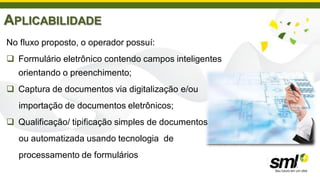APLICABILIDADE
No fluxo proposto, o operador possuí:
 Formulário eletrônico contendo campos inteligentes
  orientando o preenchimento;
 Captura de documentos via digitalização e/ou
   importação de documentos eletrônicos;
 Qualificação/ tipificação simples de documentos
   ou automatizada usando tecnologia de
   processamento de formulários
 