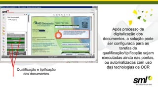 Após processo de
                                    digitalização dos
                             documentos, a solução pode
                                ser configurada para as
                                        tarefas de
                             qualificação/tipificação sejam
                             executadas ainda nas pontas,
                              ou automatizadas com uso
                               das tecnologias de OCR
Qualificação e tipificação
   dos documentos
 