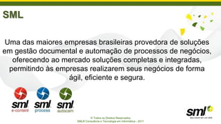 SML

 Uma das maiores empresas brasileiras provedora de soluções
em gestão documental e automação de processos de negócios,
   oferecendo ao mercado soluções completas e integradas,
  permitindo às empresas realizarem seus negócios de forma
                   ágil, eficiente e segura.




                             © Todos os Direitos Reservados
                     SML® Consultoria e Tecnologia em Informática - 2011
 