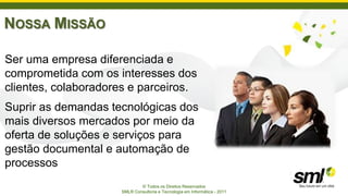 NOSSA MISSÃO

Ser uma empresa diferenciada e
comprometida com os interesses dos
clientes, colaboradores e parceiros.
Suprir as demandas tecnológicas dos
mais diversos mercados por meio da
oferta de soluções e serviços para
gestão documental e automação de
processos
                             © Todos os Direitos Reservados
                     SML® Consultoria e Tecnologia em Informática - 2011
 