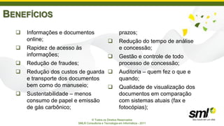 BENEFÍCIOS
     Informações e documentos                        prazos;
      online;                                        Redução do tempo de análise
     Rapidez de acesso às                            e concessão;
      informações;                                   Gestão e controle de todo
     Redução de fraudes;                             processo de concessão;
     Redução dos custos de guarda                   Auditoria – quem fez o que e
      e transporte dos documentos                     quando;
      bem como do manuseio;                          Qualidade de visualização dos
     Sustentabilidade – menos                        documentos em comparação
      consumo de papel e emissão                      com sistemas atuais (fax e
      de gás carbônico;                               fotocópias);

                                © Todos os Direitos Reservados
                        SML® Consultoria e Tecnologia em Informática - 2011
 