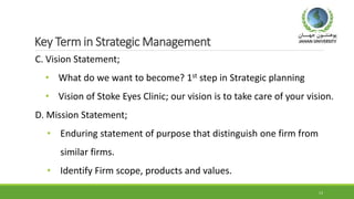 Key Term in Strategic Management
C. Vision Statement;
• What do we want to become? 1st step in Strategic planning
• Vision of Stoke Eyes Clinic; our vision is to take care of your vision.
D. Mission Statement;
• Enduring statement of purpose that distinguish one firm from
similar firms.
• Identify Firm scope, products and values.
13
 