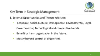 Key Term in Strategic Management
E. External Opportunities and Threats refers to;
• Economic, Social, Cultural, Demographic, Environmental, Legal,
Governmental, Technological and competitive trends.
• Benefit or harm organization in the future.
• Mostly beyond control of single Firm.
14
 