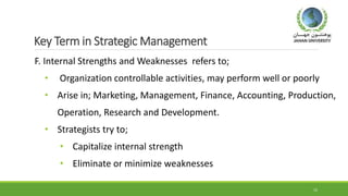 Key Term in Strategic Management
F. Internal Strengths and Weaknesses refers to;
• Organization controllable activities, may perform well or poorly
• Arise in; Marketing, Management, Finance, Accounting, Production,
Operation, Research and Development.
• Strategists try to;
• Capitalize internal strength
• Eliminate or minimize weaknesses
15
 