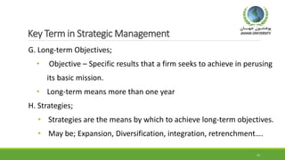 Key Term in Strategic Management
G. Long-term Objectives;
• Objective – Specific results that a firm seeks to achieve in perusing
its basic mission.
• Long-term means more than one year
H. Strategies;
• Strategies are the means by which to achieve long-term objectives.
• May be; Expansion, Diversification, integration, retrenchment….
16
 