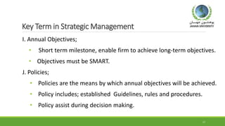 Key Term in Strategic Management
I. Annual Objectives;
• Short term milestone, enable firm to achieve long-term objectives.
• Objectives must be SMART.
J. Policies;
• Policies are the means by which annual objectives will be achieved.
• Policy includes; established Guidelines, rules and procedures.
• Policy assist during decision making.
17
 