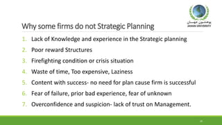 Why some firms do not Strategic Planning
1. Lack of Knowledge and experience in the Strategic planning
2. Poor reward Structures
3. Firefighting condition or crisis situation
4. Waste of time, Too expensive, Laziness
5. Content with success- no need for plan cause firm is successful
6. Fear of failure, prior bad experience, fear of unknown
7. Overconfidence and suspicion- lack of trust on Management.
20
 