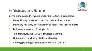 Pitfalls in Strategic Planning
Some pitfalls, need to watch and avoid in strategic planning;
1. Using SP, to gain control over decision and resources
2. Doing SP, to satisfy accreditation or regulatory requirements
3. Fail to communicate Strategic plan
4. Top managers, not support Strategic planning
5. One man show, during strategic planning
6. Viewing planning as unnecessary or unimportant
21
 
