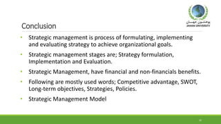 Conclusion
• Strategic management is process of formulating, implementing
and evaluating strategy to achieve organizational goals.
• Strategic management stages are; Strategy formulation,
Implementation and Evaluation.
• Strategic Management, have financial and non-financials benefits.
• Following are mostly used words; Competitive advantage, SWOT,
Long-term objectives, Strategies, Policies.
• Strategic Management Model
22
 