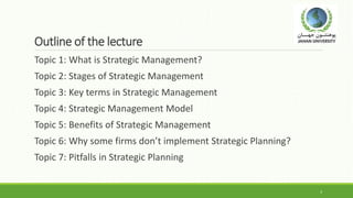Outline of the lecture
Topic 1: What is Strategic Management?
Topic 2: Stages of Strategic Management
Topic 3: Key terms in Strategic Management
Topic 4: Strategic Management Model
Topic 5: Benefits of Strategic Management
Topic 6: Why some firms don’t implement Strategic Planning?
Topic 7: Pitfalls in Strategic Planning
3
 