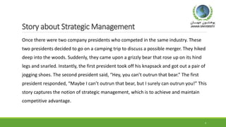 Story about Strategic Management
Once there were two company presidents who competed in the same industry. These
two presidents decided to go on a camping trip to discuss a possible merger. They hiked
deep into the woods. Suddenly, they came upon a grizzly bear that rose up on its hind
legs and snarled. Instantly, the first president took off his knapsack and got out a pair of
jogging shoes. The second president said, “Hey, you can’t outrun that bear.” The first
president responded, “Maybe I can’t outrun that bear, but I surely can outrun you!” This
story captures the notion of strategic management, which is to achieve and maintain
competitive advantage.
4
 