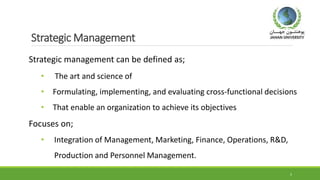 Strategic Management
Strategic management can be defined as;
• The art and science of
• Formulating, implementing, and evaluating cross-functional decisions
• That enable an organization to achieve its objectives
Focuses on;
• Integration of Management, Marketing, Finance, Operations, R&D,
Production and Personnel Management.
5
 