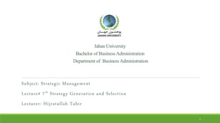 JahanUniversity
BachelorofBusinessAdministration
Departmentof BusinessAdministration
Subject: Strategic Management
Lecture# 7th Strategy Generation and Selection
Lecturer: Hijratullah Tahir
1
 