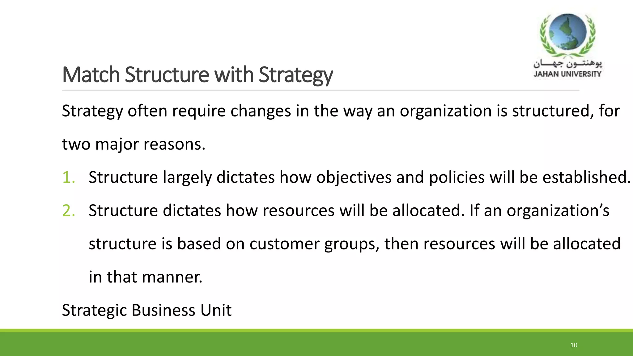 Match Structure with Strategy
Strategy often require changes in the way an organization is structured, for
two major reasons.
1. Structure largely dictates how objectives and policies will be established.
2. Structure dictates how resources will be allocated. If an organization’s
structure is based on customer groups, then resources will be allocated
in that manner.
Strategic Business Unit
10
 