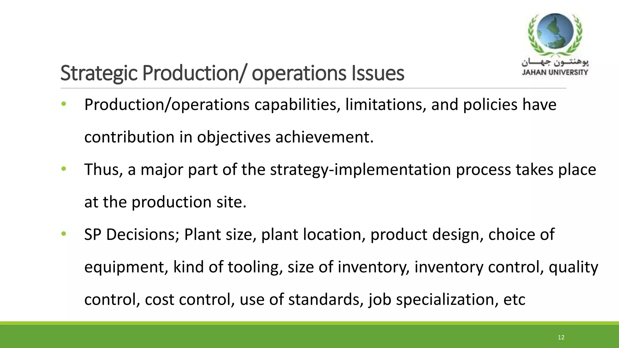 Strategic Production/ operations Issues
• Production/operations capabilities, limitations, and policies have
contribution in objectives achievement.
• Thus, a major part of the strategy-implementation process takes place
at the production site.
• SP Decisions; Plant size, plant location, product design, choice of
equipment, kind of tooling, size of inventory, inventory control, quality
control, cost control, use of standards, job specialization, etc
12
 