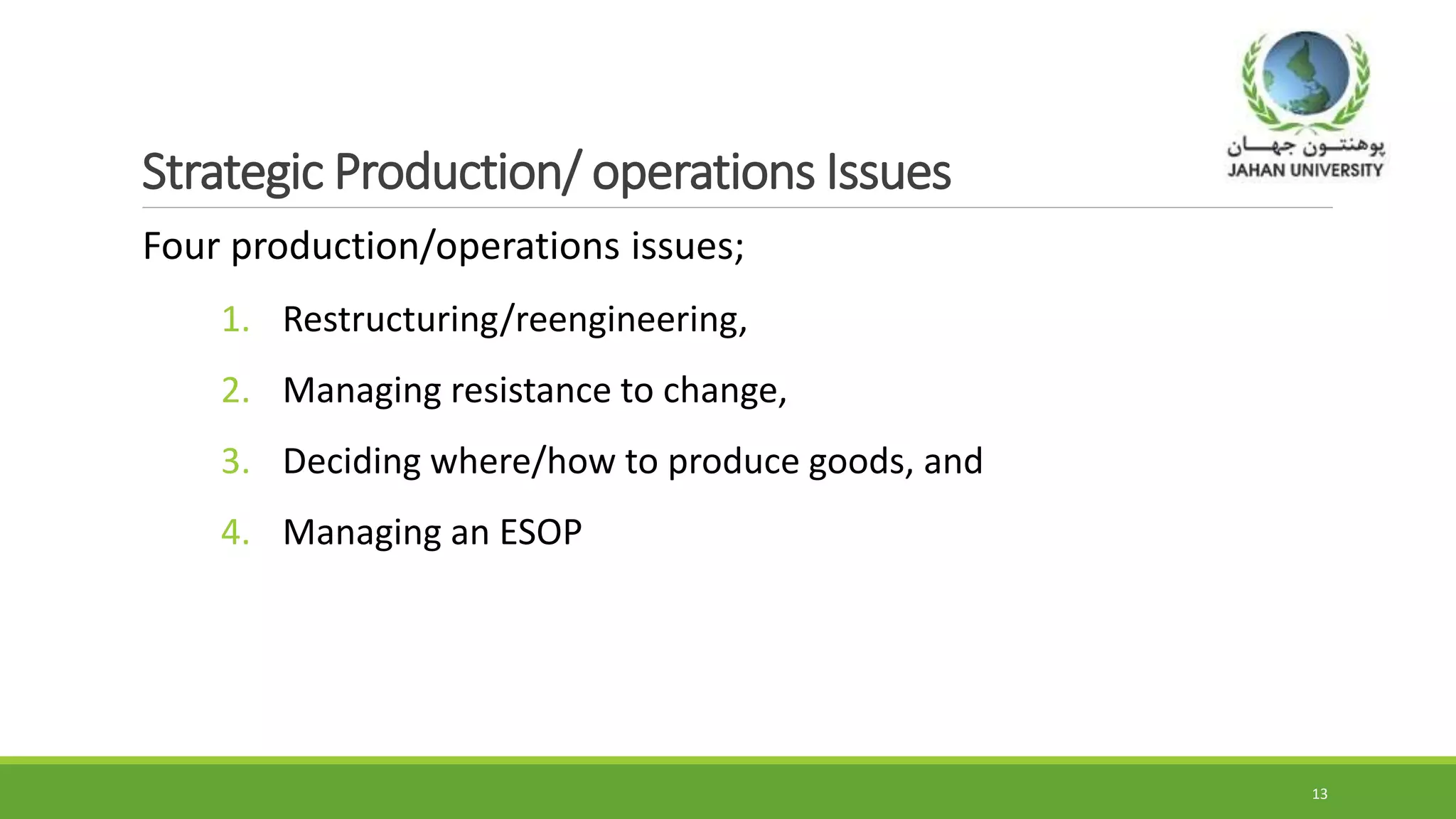 Strategic Production/ operations Issues
Four production/operations issues;
1. Restructuring/reengineering,
2. Managing resistance to change,
3. Deciding where/how to produce goods, and
4. Managing an ESOP
13
 