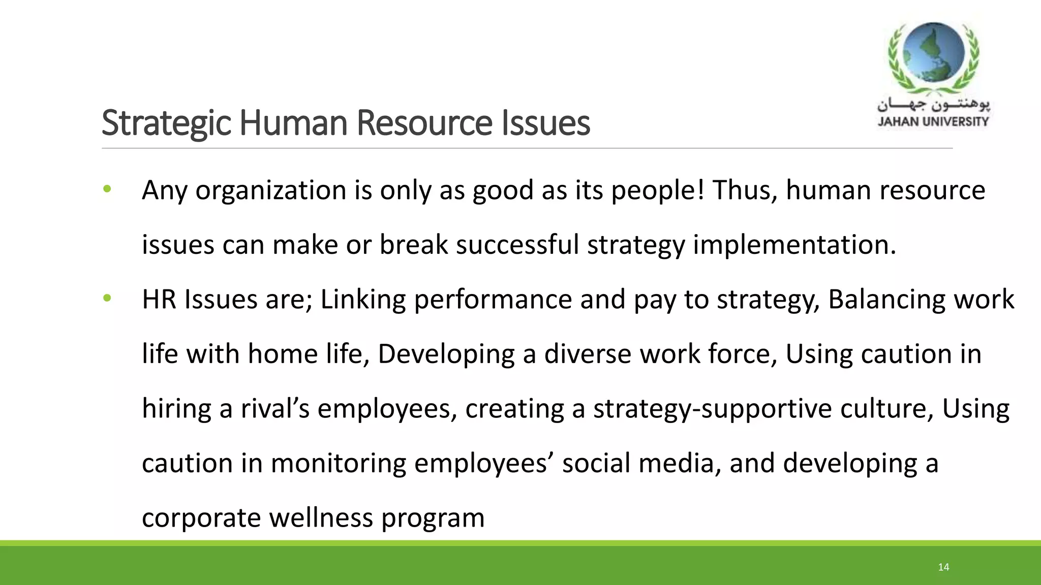 Strategic Human Resource Issues
• Any organization is only as good as its people! Thus, human resource
issues can make or break successful strategy implementation.
• HR Issues are; Linking performance and pay to strategy, Balancing work
life with home life, Developing a diverse work force, Using caution in
hiring a rival’s employees, creating a strategy-supportive culture, Using
caution in monitoring employees’ social media, and developing a
corporate wellness program
14
 