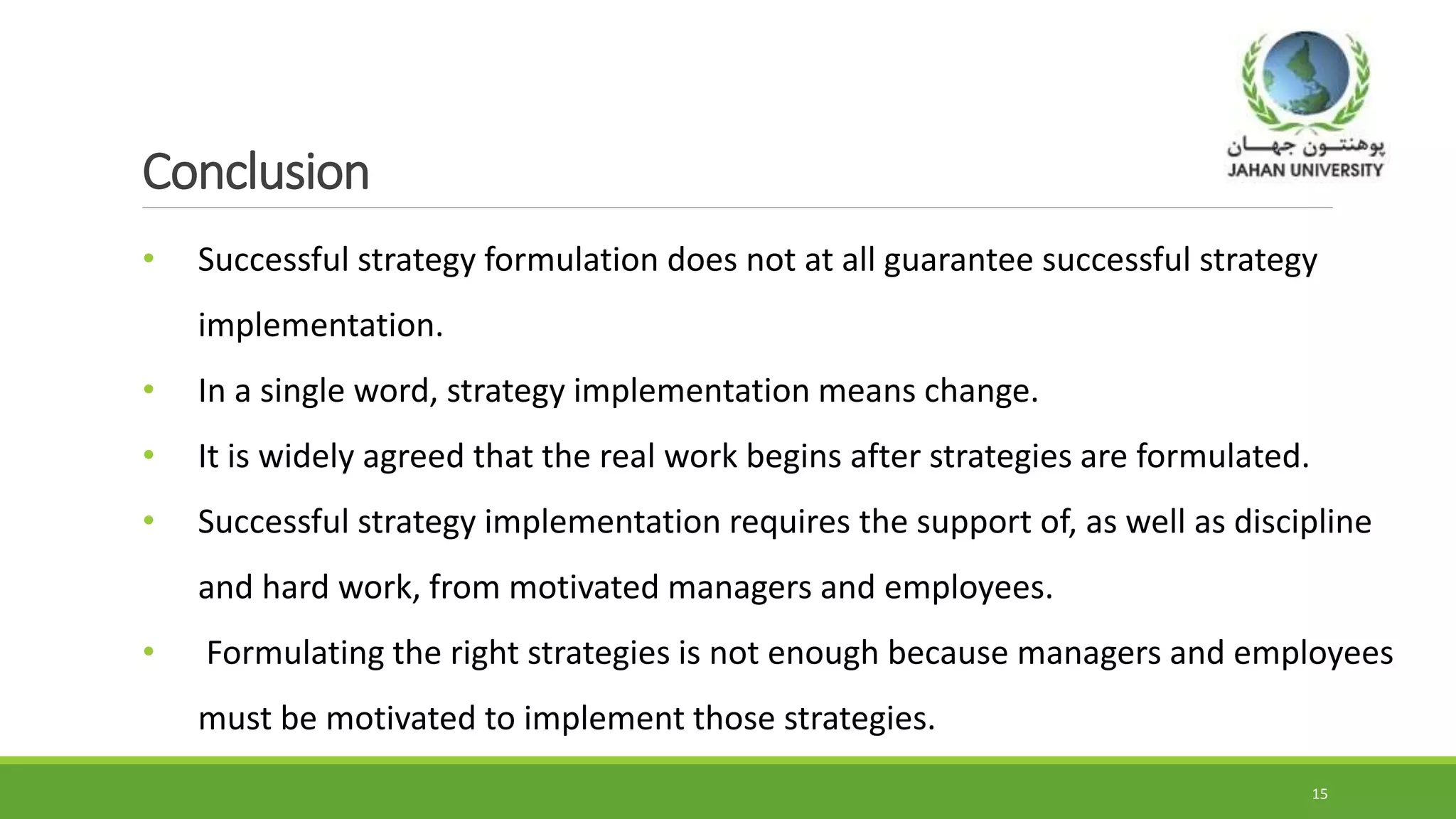 Conclusion
• Successful strategy formulation does not at all guarantee successful strategy
implementation.
• In a single word, strategy implementation means change.
• It is widely agreed that the real work begins after strategies are formulated.
• Successful strategy implementation requires the support of, as well as discipline
and hard work, from motivated managers and employees.
• Formulating the right strategies is not enough because managers and employees
must be motivated to implement those strategies.
15
 