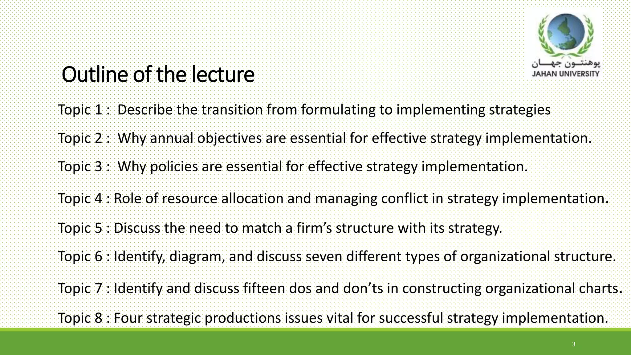 Outline of the lecture
Topic 1 : Describe the transition from formulating to implementing strategies
Topic 2 : Why annual objectives are essential for effective strategy implementation.
Topic 3 : Why policies are essential for effective strategy implementation.
Topic 4 : Role of resource allocation and managing conflict in strategy implementation.
Topic 5 : Discuss the need to match a firm’s structure with its strategy.
Topic 6 : Identify, diagram, and discuss seven different types of organizational structure.
Topic 7 : Identify and discuss fifteen dos and don’ts in constructing organizational charts.
Topic 8 : Four strategic productions issues vital for successful strategy implementation.
3
 