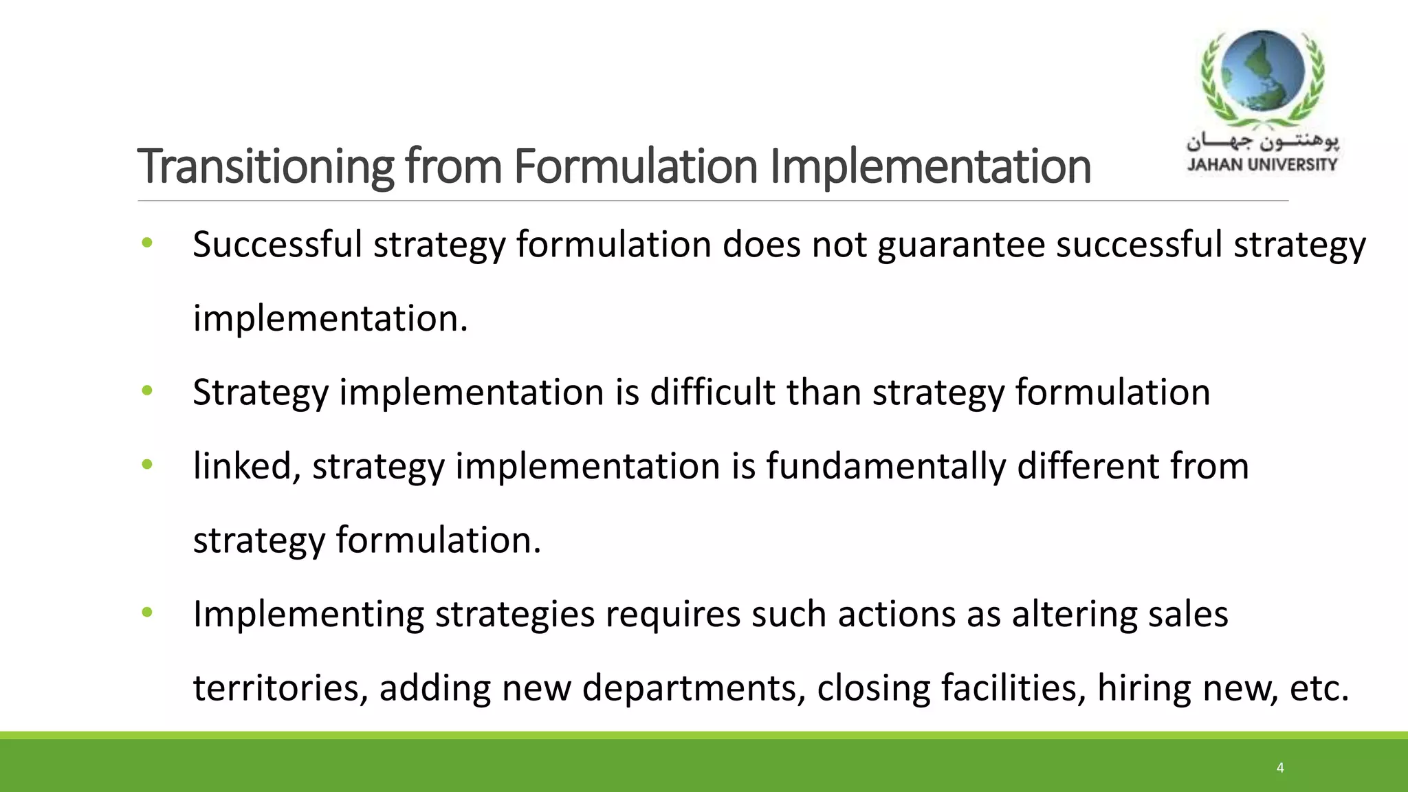 Transitioning from Formulation Implementation
• Successful strategy formulation does not guarantee successful strategy
implementation.
• Strategy implementation is difficult than strategy formulation
• linked, strategy implementation is fundamentally different from
strategy formulation.
• Implementing strategies requires such actions as altering sales
territories, adding new departments, closing facilities, hiring new, etc.
4
 