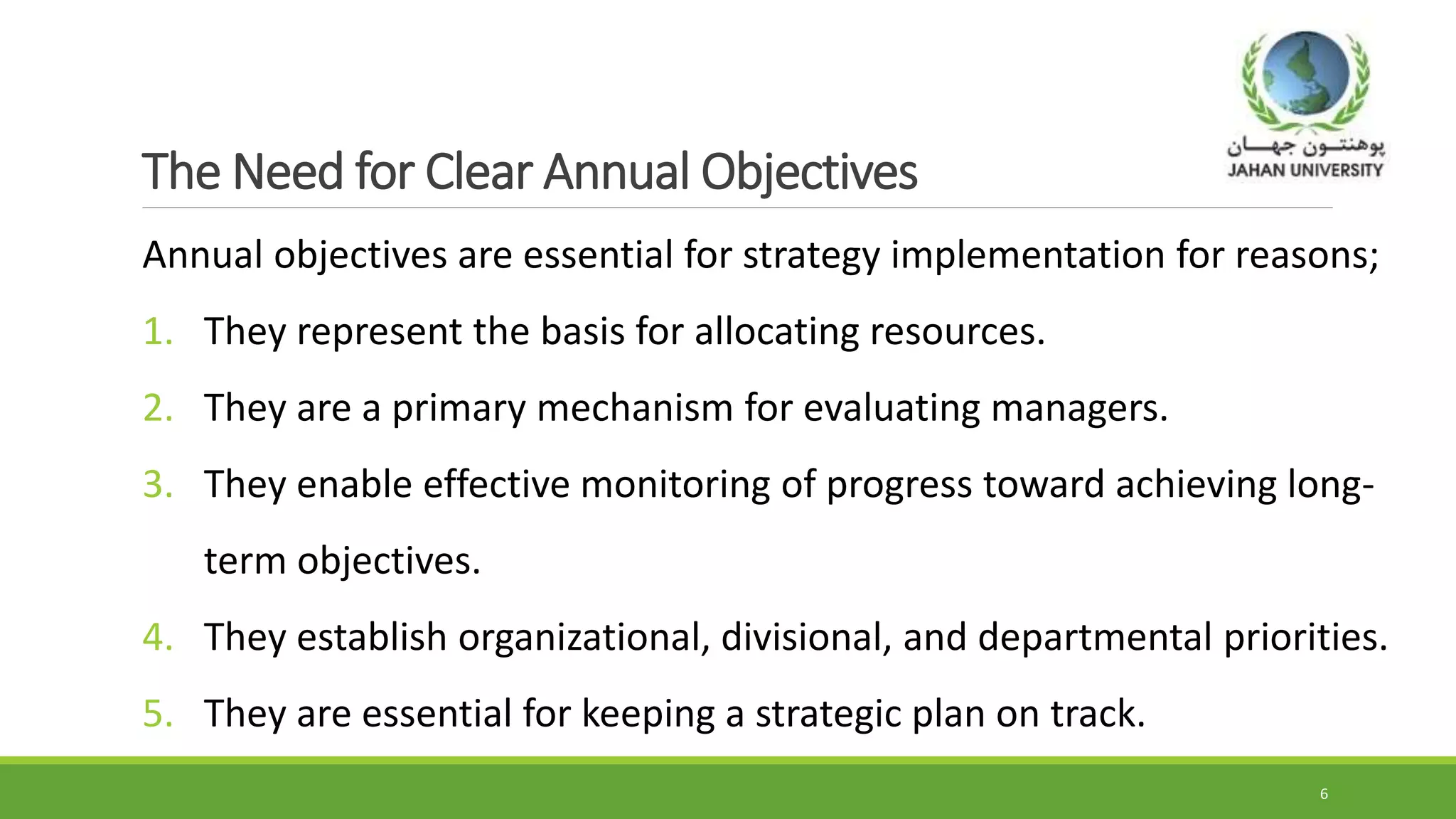 The Need for Clear Annual Objectives
Annual objectives are essential for strategy implementation for reasons;
1. They represent the basis for allocating resources.
2. They are a primary mechanism for evaluating managers.
3. They enable effective monitoring of progress toward achieving long-
term objectives.
4. They establish organizational, divisional, and departmental priorities.
5. They are essential for keeping a strategic plan on track.
6
 