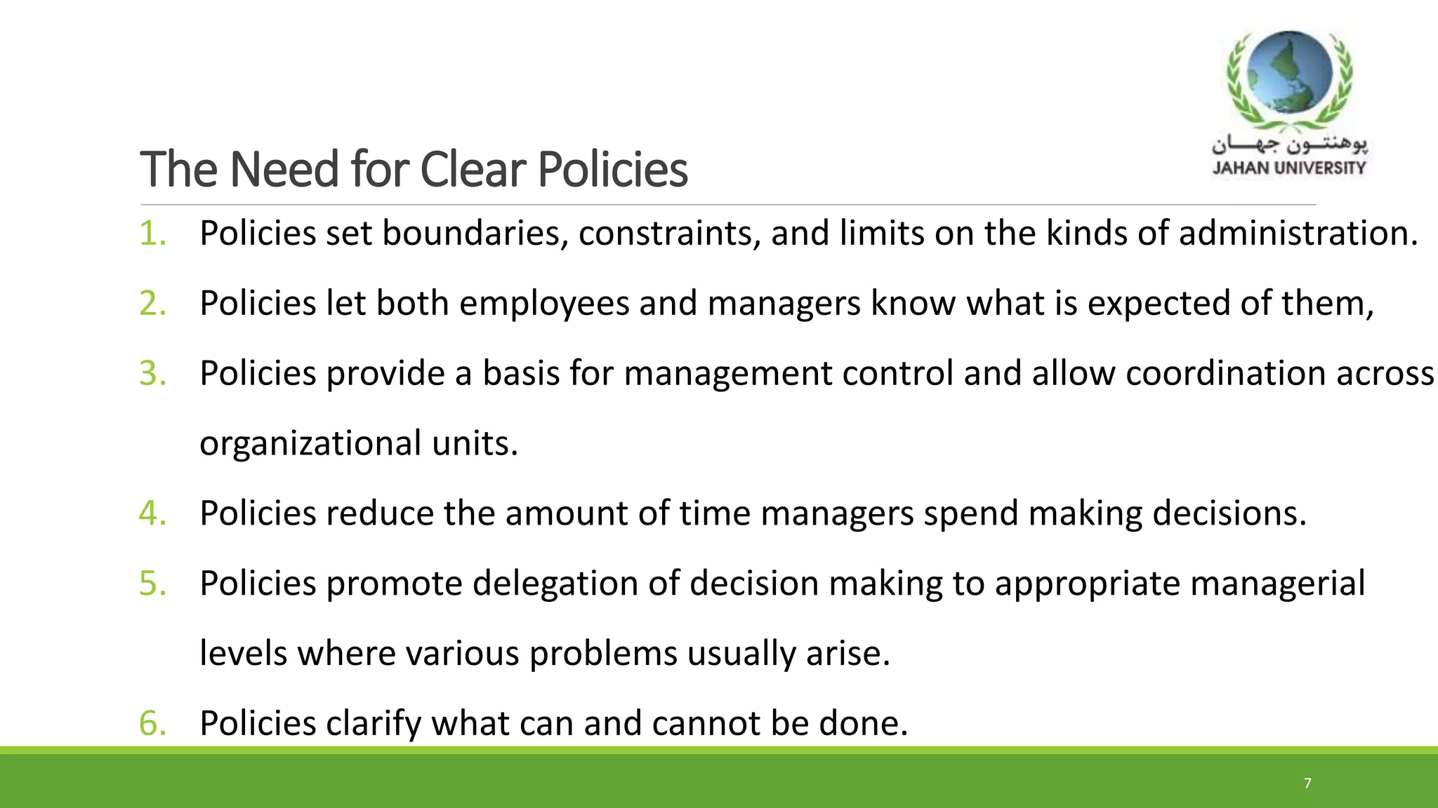The Need for Clear Policies
1. Policies set boundaries, constraints, and limits on the kinds of administration.
2. Policies let both employees and managers know what is expected of them,
3. Policies provide a basis for management control and allow coordination across
organizational units.
4. Policies reduce the amount of time managers spend making decisions.
5. Policies promote delegation of decision making to appropriate managerial
levels where various problems usually arise.
6. Policies clarify what can and cannot be done.
7
 