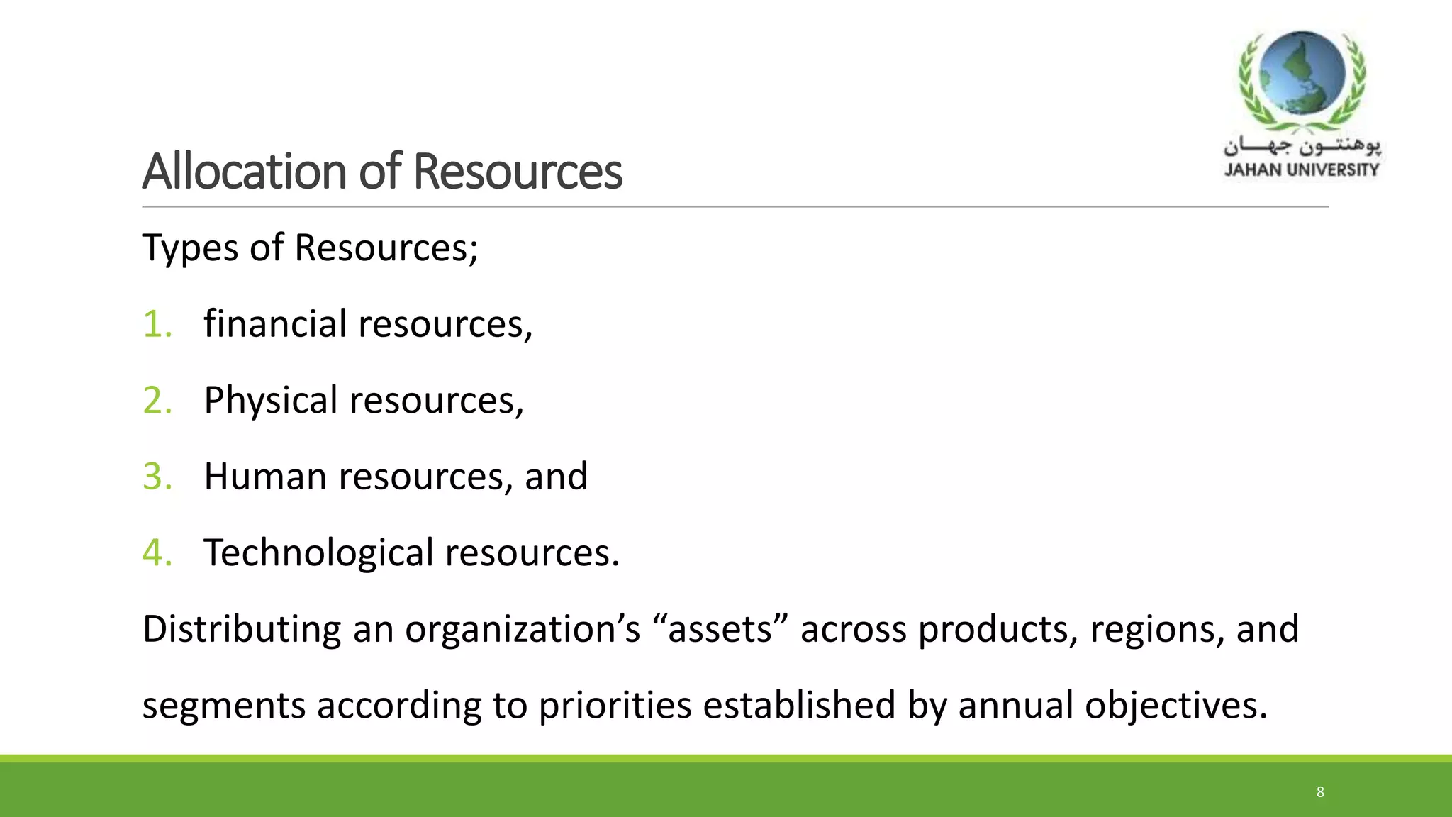 Allocation of Resources
Types of Resources;
1. financial resources,
2. Physical resources,
3. Human resources, and
4. Technological resources.
Distributing an organization’s “assets” across products, regions, and
segments according to priorities established by annual objectives.
8
 