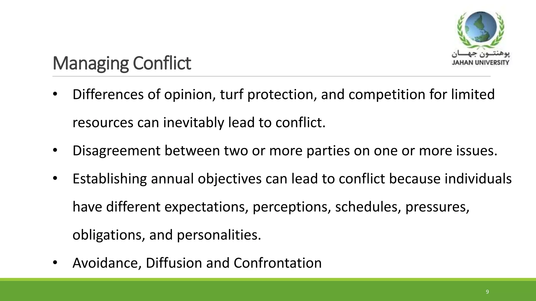Managing Conflict
9
• Differences of opinion, turf protection, and competition for limited
resources can inevitably lead to conflict.
• Disagreement between two or more parties on one or more issues.
• Establishing annual objectives can lead to conflict because individuals
have different expectations, perceptions, schedules, pressures,
obligations, and personalities.
• Avoidance, Diffusion and Confrontation
 