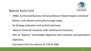 Balance Score Card
• 1990s, by Harvard Business School professors Robert Kaplan and David
Norton, and refined continually through today,
• Its Strategy evaluation and control technique.
• Balance Financial measures with nonfinancial measures.
• Aim, to “balance” shareholder objectives with customer and operational
objectives.
• Consistent with the notions of CIM & TQM
12
 