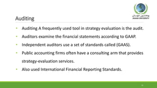 Auditing
• Auditing A frequently used tool in strategy evaluation is the audit.
• Auditors examine the financial statements according to GAAP.
• Independent auditors use a set of standards called (GAAS).
• Public accounting firms often have a consulting arm that provides
strategy-evaluation services.
• Also used International Financial Reporting Standards.
15
 