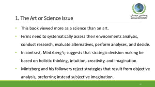1. The Art or Science Issue
• This book viewed more as a science than an art.
• Firms need to systematically assess their environments analysis,
conduct research, evaluate alternatives, perform analyses, and decide.
• In contrast, Mintzberg’s; suggests that strategic decision making be
based on holistic thinking, intuition, creativity, and imagination.
• Mintzberg and his followers reject strategies that result from objective
analysis, preferring instead subjective imagination.
17
 
