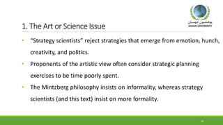 1. The Art or Science Issue
• “Strategy scientists” reject strategies that emerge from emotion, hunch,
creativity, and politics.
• Proponents of the artistic view often consider strategic planning
exercises to be time poorly spent.
• The Mintzberg philosophy insists on informality, whereas strategy
scientists (and this text) insist on more formality.
18
 