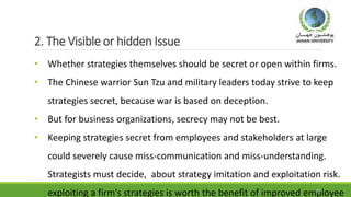 2. The Visible or hidden Issue
• Whether strategies themselves should be secret or open within firms.
• The Chinese warrior Sun Tzu and military leaders today strive to keep
strategies secret, because war is based on deception.
• But for business organizations, secrecy may not be best.
• Keeping strategies secret from employees and stakeholders at large
could severely cause miss-communication and miss-understanding.
Strategists must decide, about strategy imitation and exploitation risk.
exploiting a firm’s strategies is worth the benefit of improved employee19
 