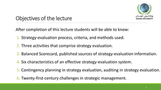 Objectives of the lecture
After completion of this lecture students will be able to know:
1. Strategy-evaluation process, criteria, and methods used.
2. Three activities that comprise strategy evaluation.
3. Balanced Scorecard, published sources of strategy-evaluation information.
4. Six characteristics of an effective strategy-evaluation system.
5. Contingency planning in strategy evaluation, auditing in strategy evaluation.
6. Twenty-first-century challenges in strategic management.
2
 
